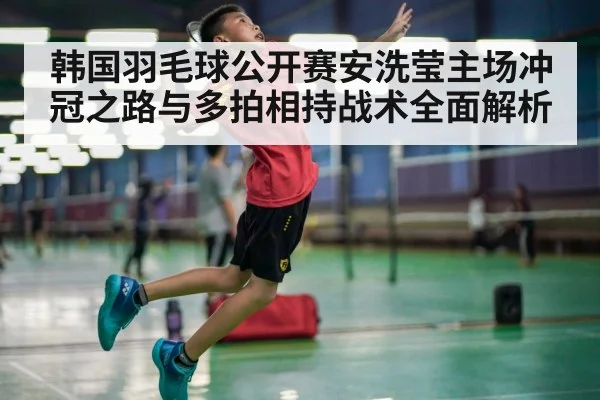 韩国羽毛球公开赛安洗莹主场冲冠之路与多拍相持战术全面解析（Kaiyun sports）