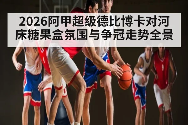 2026阿甲超级德比博卡对河床糖果盒氛围与争冠走势全景（Kaiyun sports）